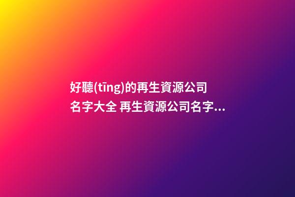 好聽(tīng)的再生資源公司名字大全 再生資源公司名字怎么起